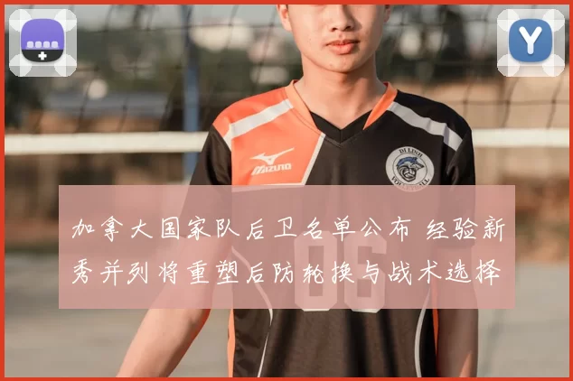 加拿大国家队后卫名单公布 经验新秀并列将重塑后防轮换与战术选择