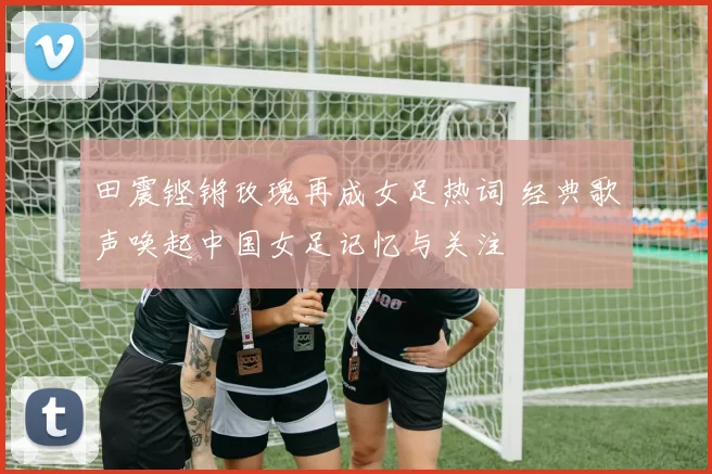 田震铿锵玫瑰再成女足热词 经典歌声唤起中国女足记忆与关注