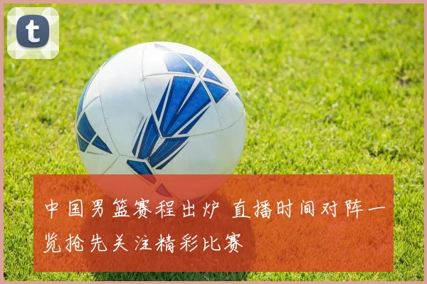 中国男篮赛程出炉 直播时间对阵一览抢先关注精彩比赛