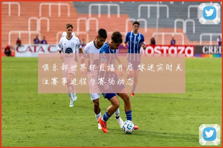 俱乐部世界杯直播开启 球迷实时关注赛事进程与赛场动态