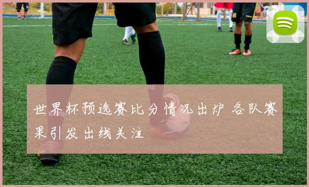 世界杯预选赛比分情况出炉 各队赛果引发出线关注