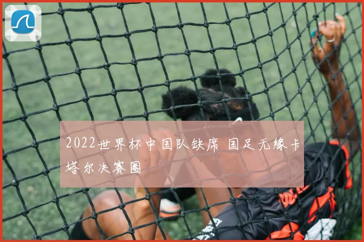 2022世界杯中国队缺席 国足无缘卡塔尔决赛圈