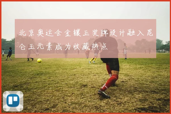 北京奥运会金镶玉奖牌设计融入昆仑玉元素成为收藏热点
