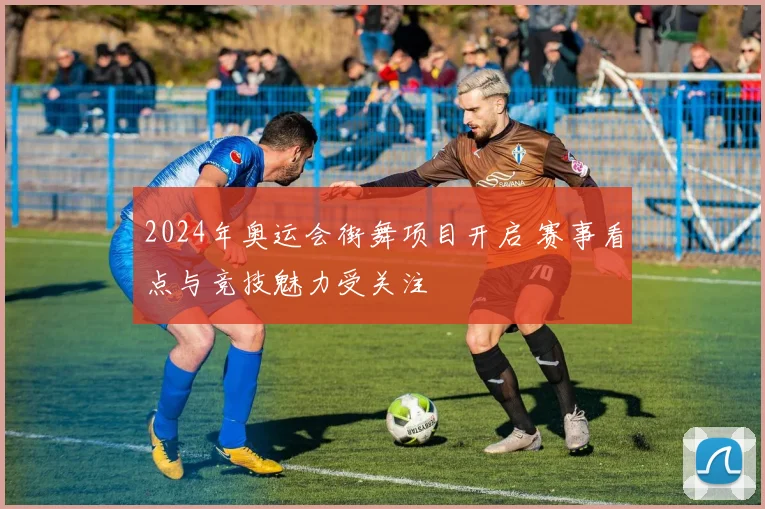 2024年奥运会街舞项目开启 赛事看点与竞技魅力受关注