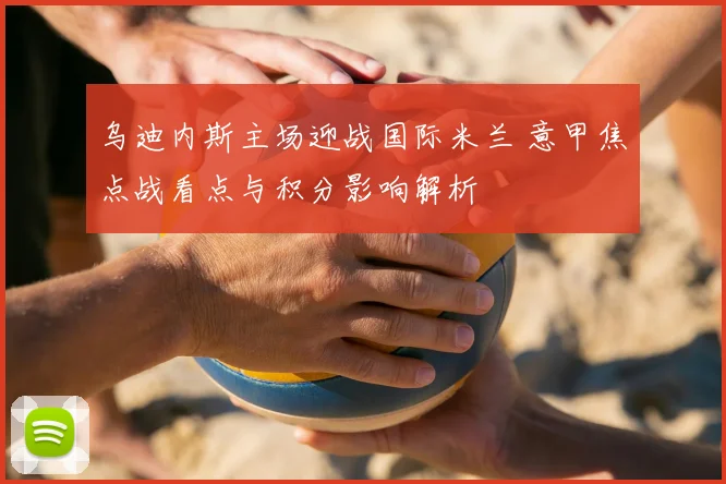 乌迪内斯主场迎战国际米兰 意甲焦点战看点与积分影响解析