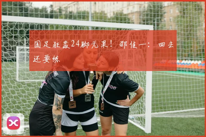 国足狂轰24脚无果!邵佳一:回去还要练