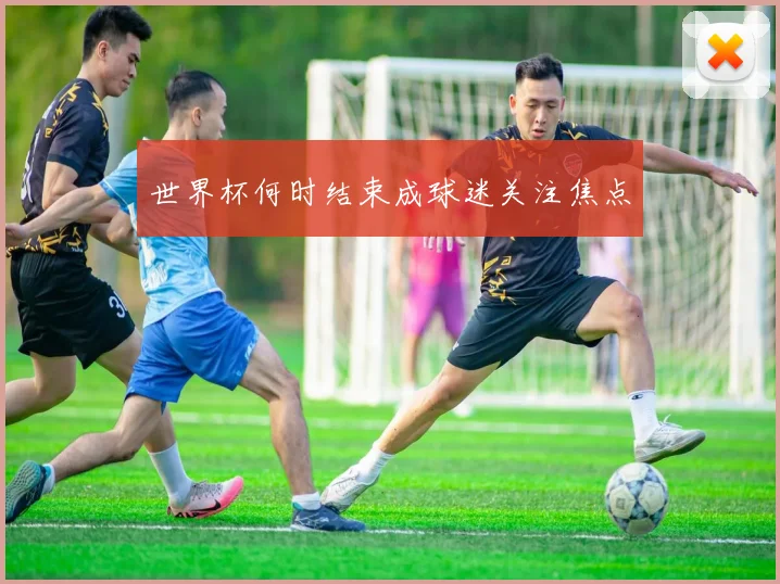 世界杯何时结束成球迷关注焦点