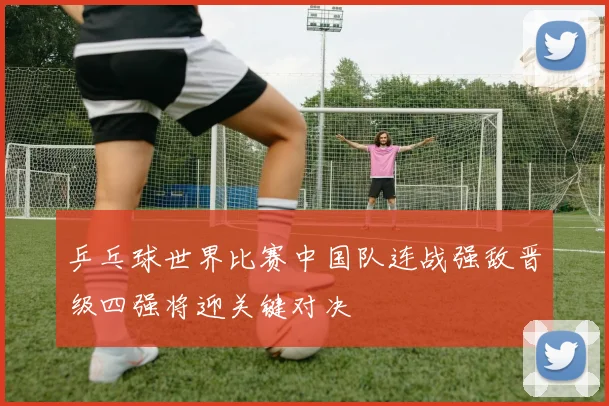 乒乓球世界比赛中国队连战强敌晋级四强将迎关键对决