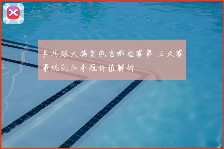 乒乓球大满贯包含哪些赛事 三大赛事规则和夺冠价值解析