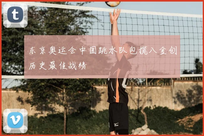 东京奥运会中国跳水队包揽八金创历史最佳战绩