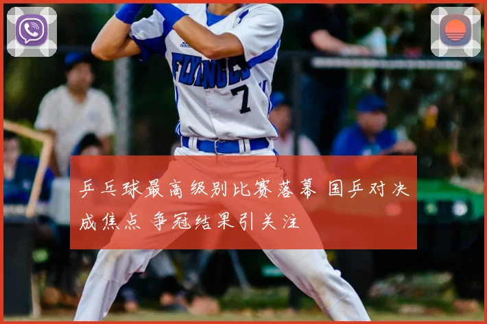 乒乓球最高级别比赛落幕 国乒对决成焦点 争冠结果引关注