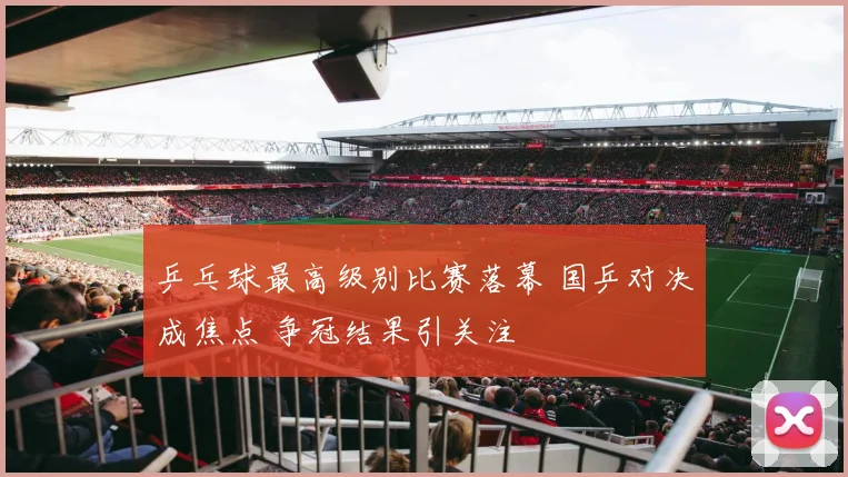 乒乓球最高级别比赛落幕 国乒对决成焦点 争冠结果引关注