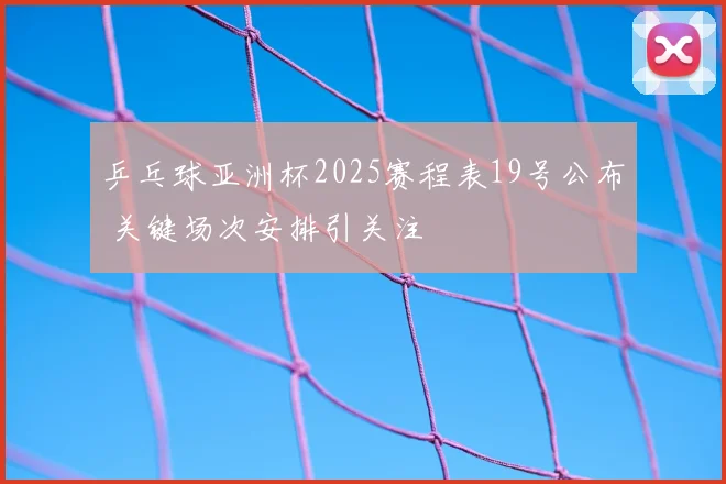 乒乓球亚洲杯2025赛程表19号公布 关键场次安排引关注