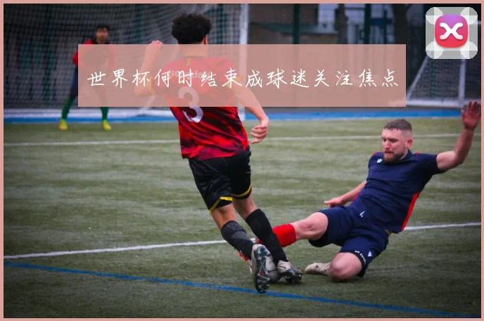 世界杯何时结束成球迷关注焦点