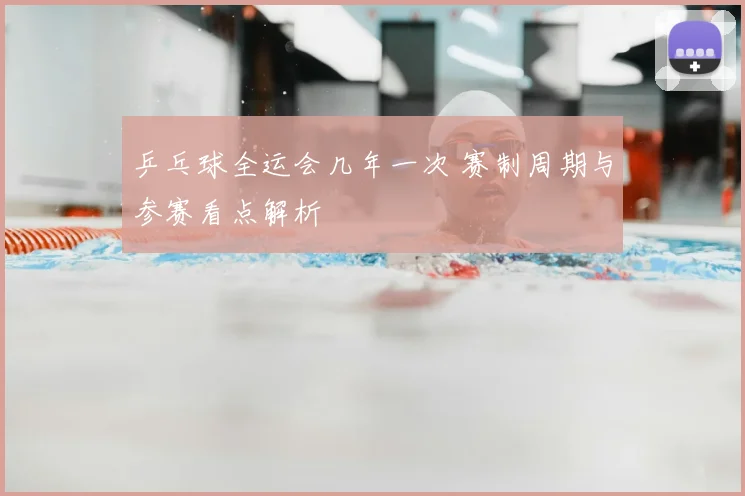 乒乓球全运会几年一次 赛制周期与参赛看点解析