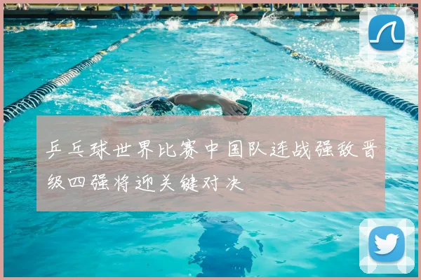 乒乓球世界比赛中国队连战强敌晋级四强将迎关键对决