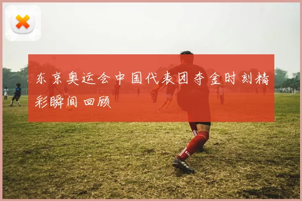 东京奥运会中国代表团夺金时刻精彩瞬间回顾