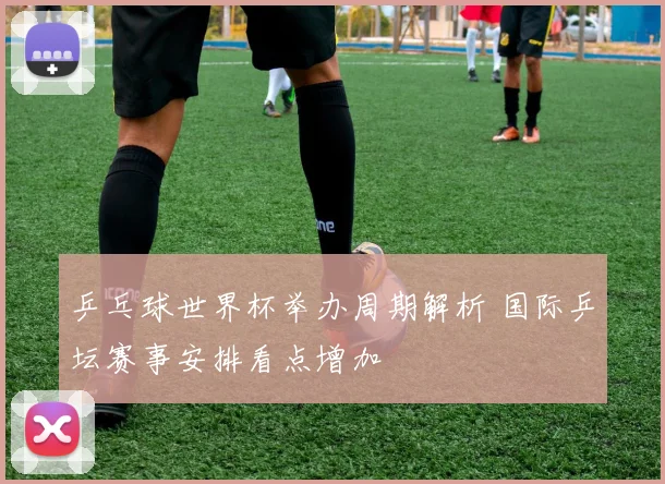 乒乓球世界杯举办周期解析 国际乒坛赛事安排看点增加