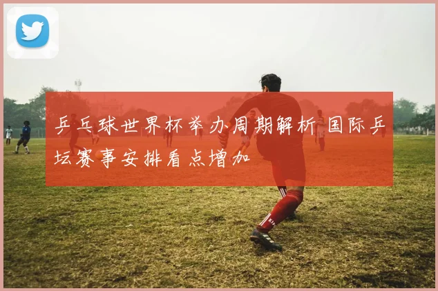 乒乓球世界杯举办周期解析 国际乒坛赛事安排看点增加