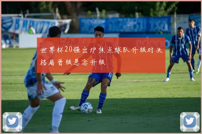 世界杯20强出炉焦点球队升级对决格局晋级悬念升级