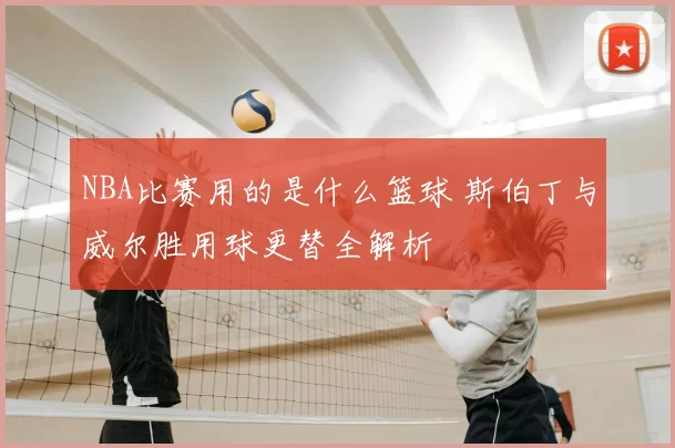 NBA比赛用的是什么篮球 斯伯丁与威尔胜用球更替全解析