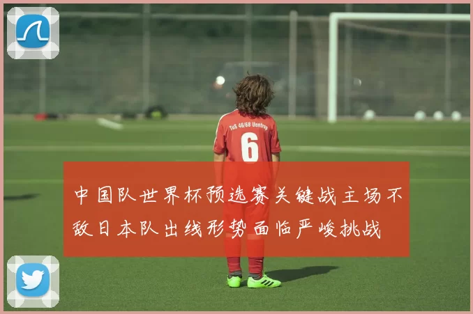 中国队世界杯预选赛关键战主场不敌日本队出线形势面临严峻挑战