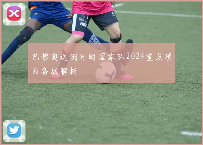 巴黎奥运倒计时国家队2024重点项目备战解析