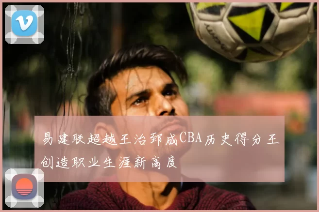 易建联超越王治郅成CBA历史得分王创造职业生涯新高度