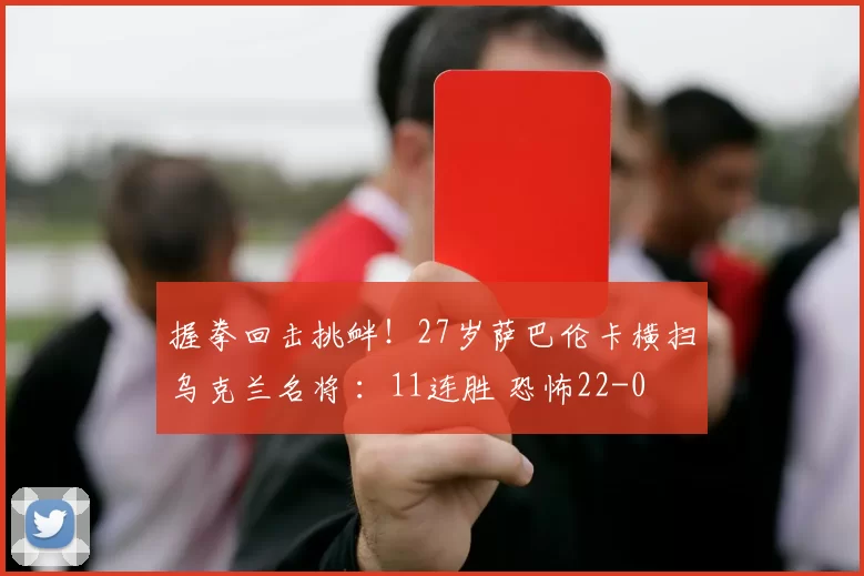 握拳回击挑衅!27岁萨巴伦卡横扫乌克兰名将 :11连胜 恐怖22-0