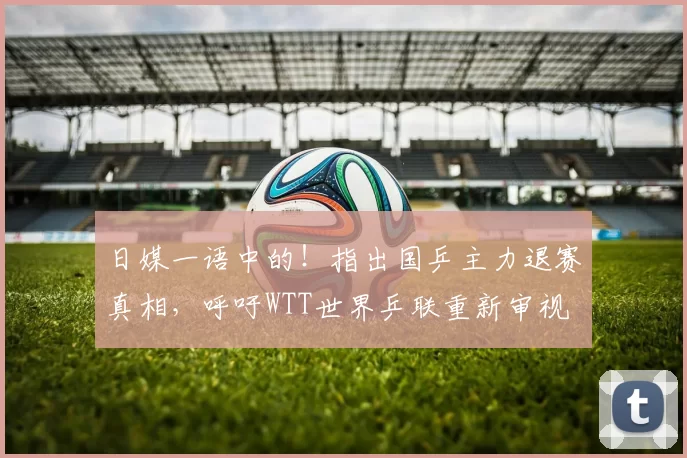 日媒一语中的！指出国乒主力退赛真相，呼吁WTT世界乒联重新审视