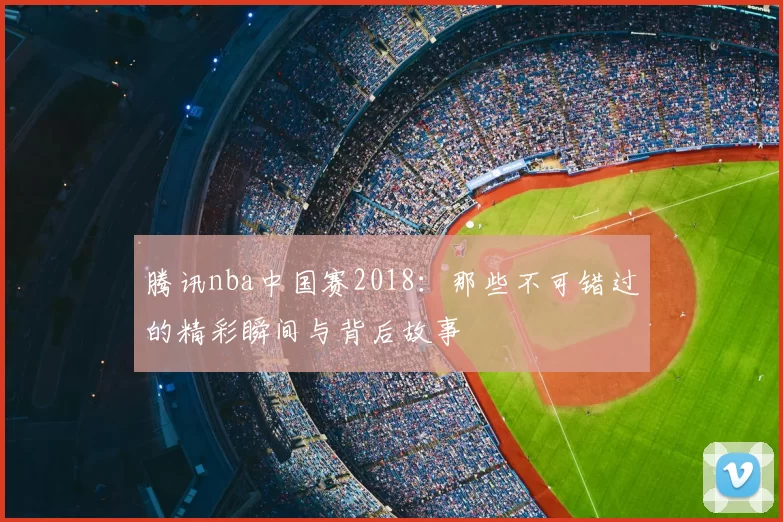 腾讯nba中国赛2018:那些不可错过的精彩瞬间与背后故事