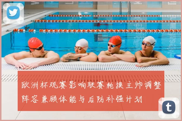 欧洲杯观赛影响联赛轮换主帅调整阵容兼顾体能与后防补强计划