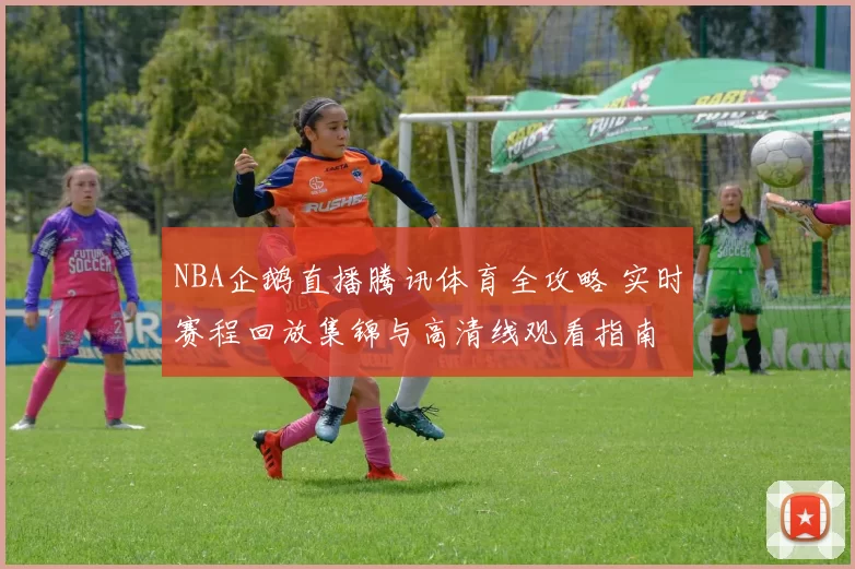 NBA企鹅直播腾讯体育全攻略 实时赛程回放集锦与高清线观看指南