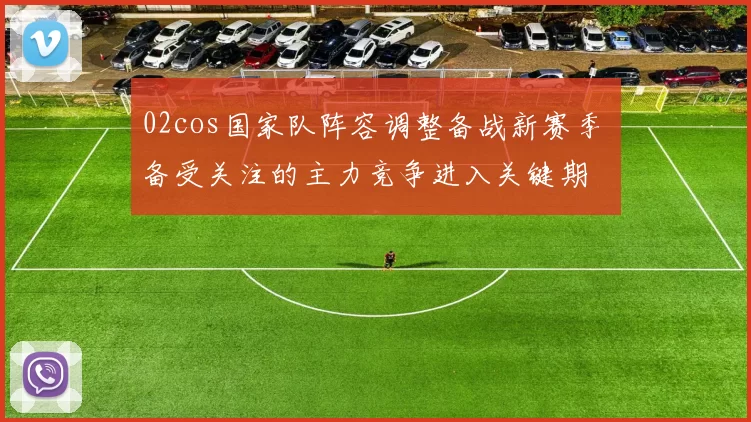 02cos国家队阵容调整备战新赛季 备受关注的主力竞争进入关键期