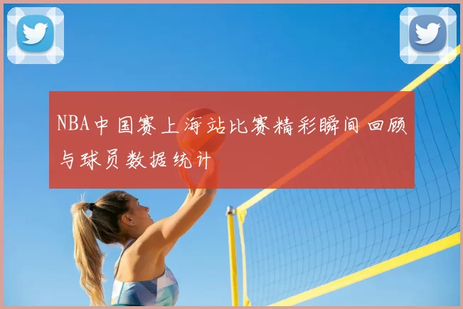 NBA中国赛上海站比赛精彩瞬间回顾与球员数据统计