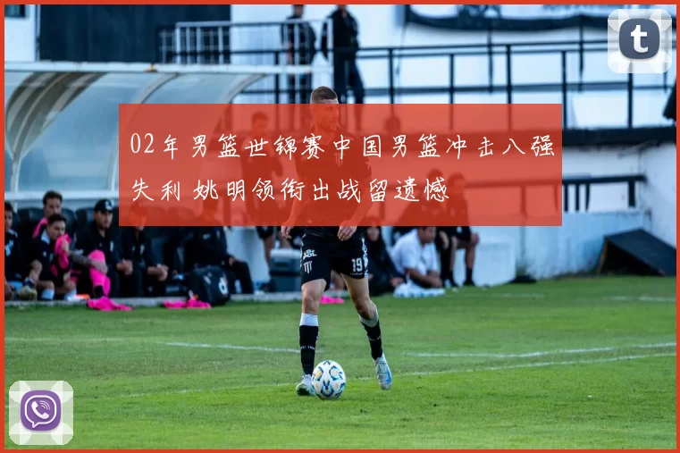 02年男篮世锦赛中国男篮冲击八强失利 姚明领衔出战留遗憾