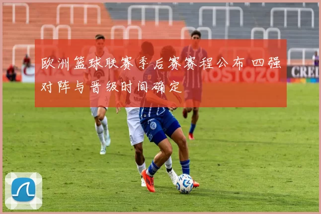 欧洲篮球联赛季后赛赛程公布 四强对阵与晋级时间确定