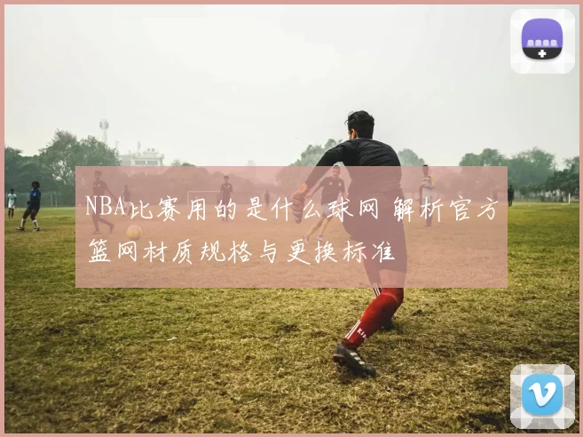 NBA比赛用的是什么球网 解析官方篮网材质规格与更换标准