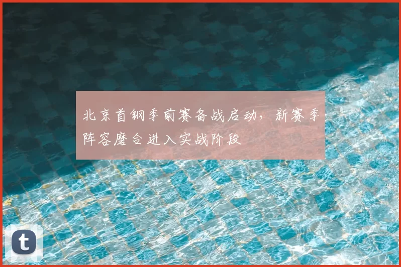 北京首钢季前赛备战启动，新赛季阵容磨合进入实战阶段