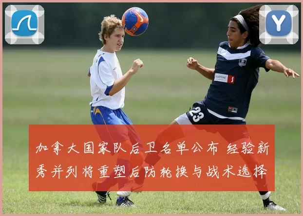 加拿大国家队后卫名单公布 经验新秀并列将重塑后防轮换与战术选择