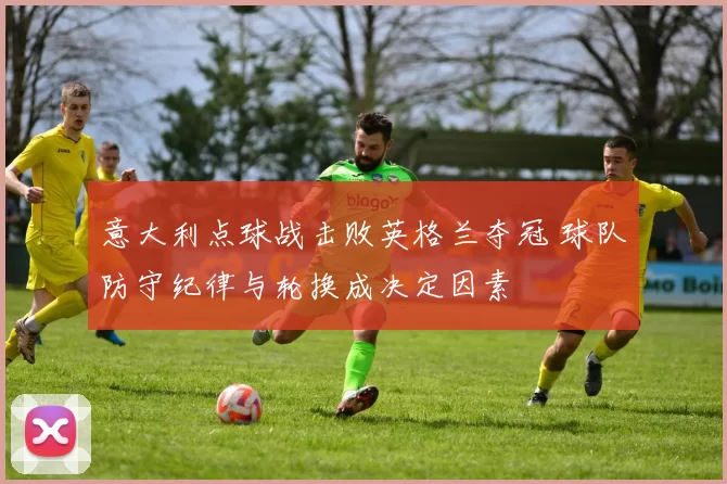 意大利点球战击败英格兰夺冠 球队防守纪律与轮换成决定因素