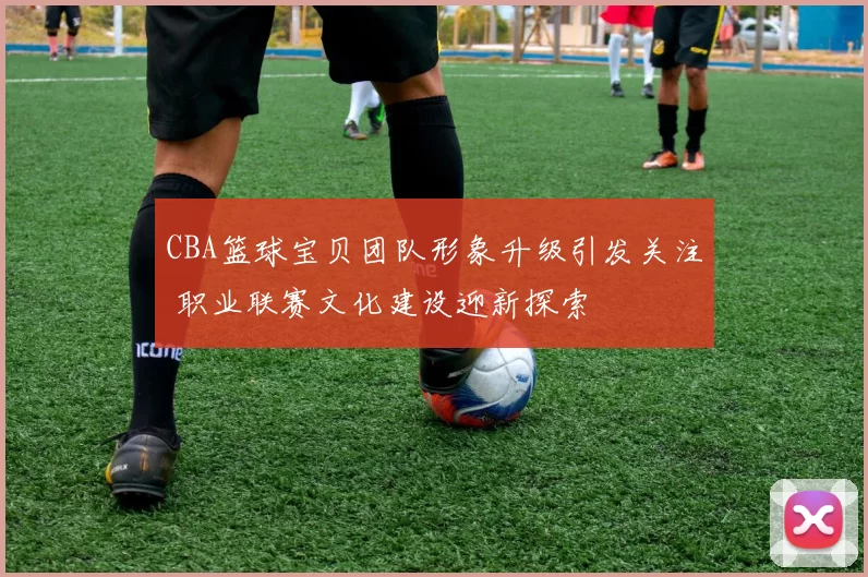 CBA篮球宝贝团队形象升级引发关注 职业联赛文化建设迎新探索