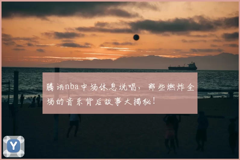 腾讯nba中场休息说唱，那些燃炸全场的音乐背后故事大揭秘！