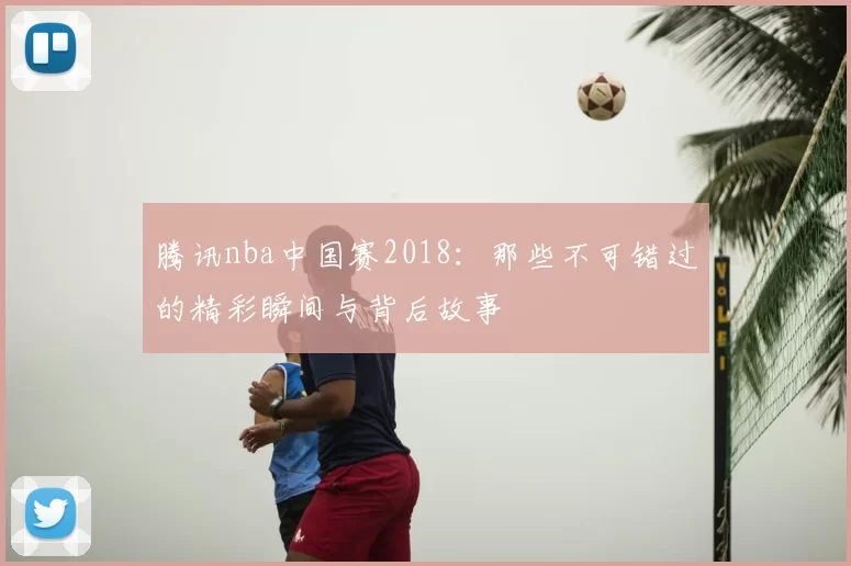 腾讯nba中国赛2018：那些不可错过的精彩瞬间与背后故事