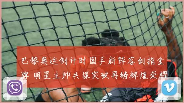 巴黎奥运倒计时国乒新阵容剑指金牌 明星主帅共谋突破再铸辉煌荣耀