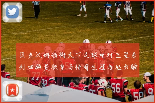 贝克汉姆领衔天下足球绝对巨星系列回顾曼联皇马传奇生涯与经典瞬间