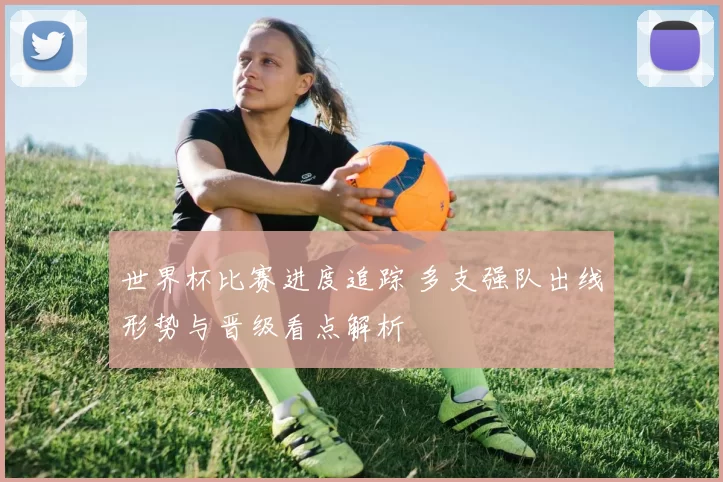 世界杯比赛进度追踪 多支强队出线形势与晋级看点解析