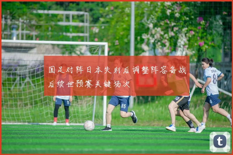 国足对阵日本失利后调整阵容备战后续世预赛关键场次