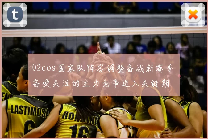 02cos国家队阵容调整备战新赛季 备受关注的主力竞争进入关键期