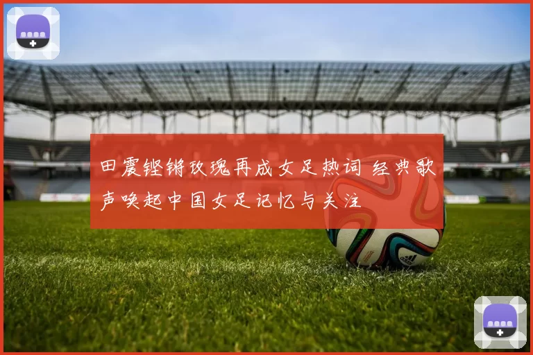 田震铿锵玫瑰再成女足热词 经典歌声唤起中国女足记忆与关注